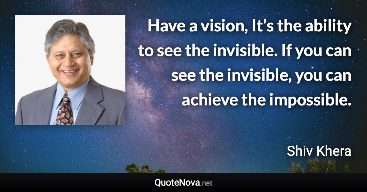Have a vision, It’s the ability to see the invisible. If you can see the invisible, you can achieve the impossible. - Shiv Khera quote