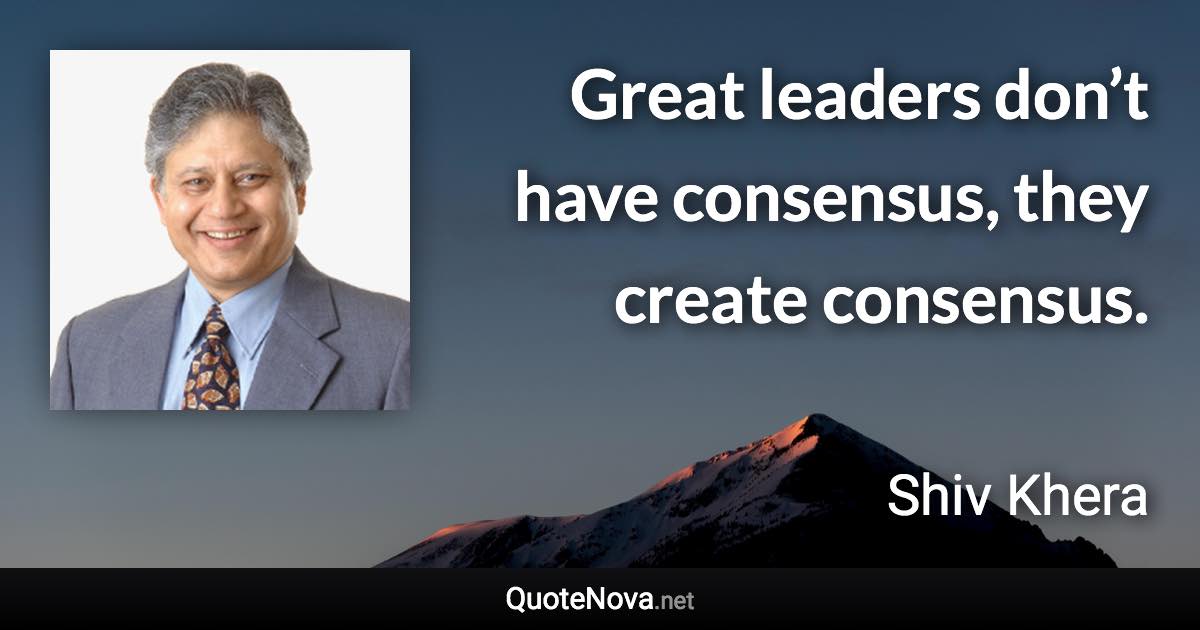 Great leaders don’t have consensus, they create consensus. - Shiv Khera quote