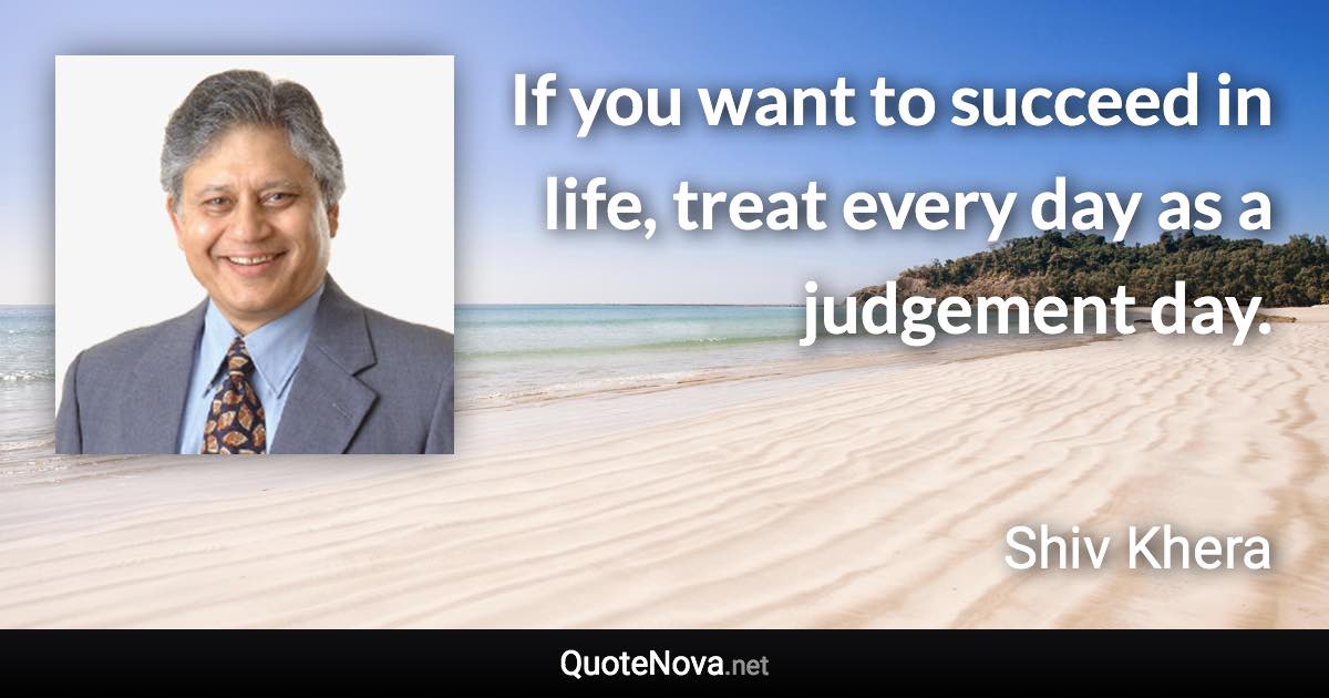 If you want to succeed in life, treat every day as a judgement day. - Shiv Khera quote