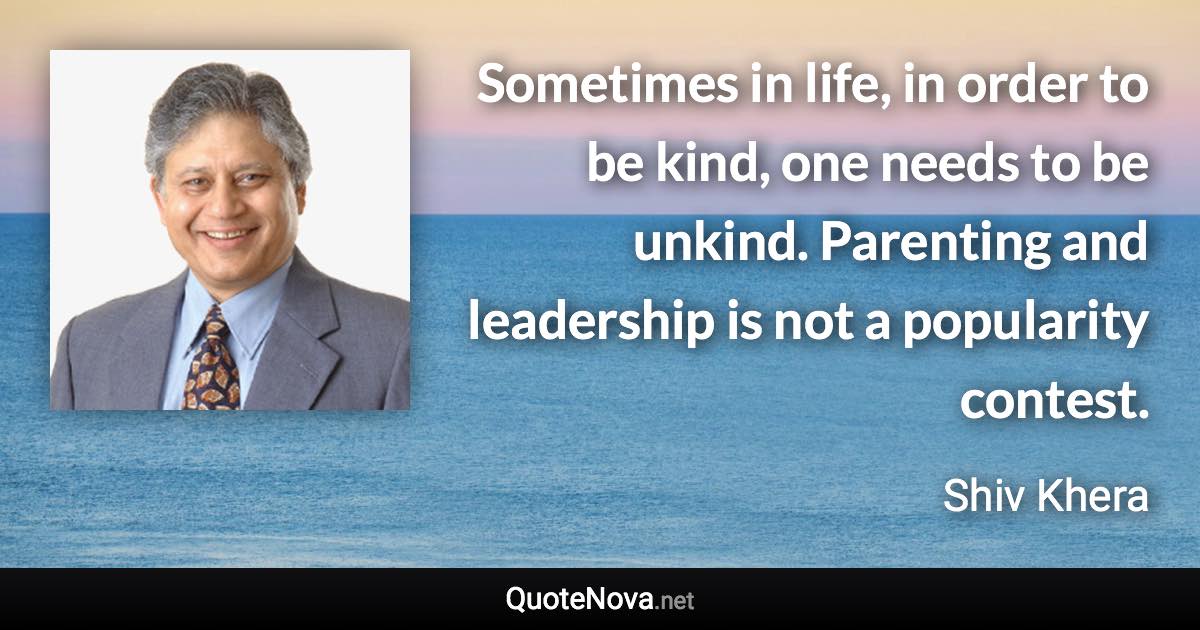 Sometimes in life, in order to be kind, one needs to be unkind. Parenting and leadership is not a popularity contest. - Shiv Khera quote