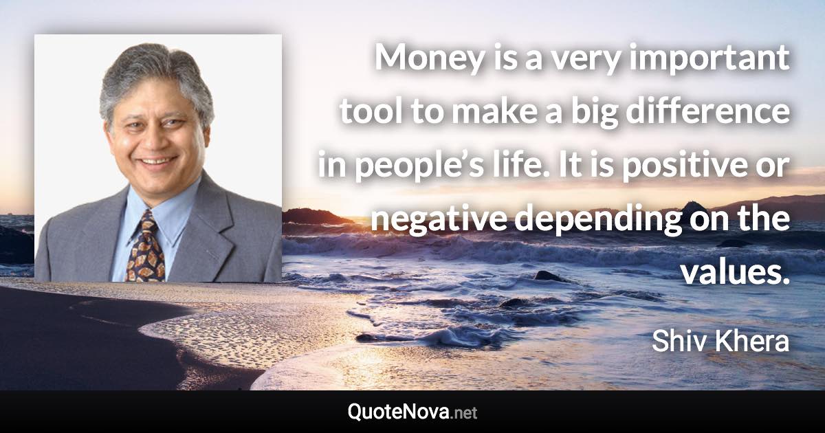 Money is a very important tool to make a big difference in people’s life. It is positive or negative depending on the values. - Shiv Khera quote