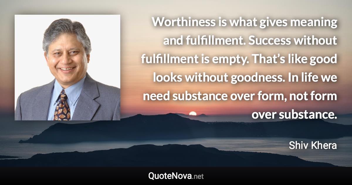 Worthiness is what gives meaning and fulfillment. Success without fulfillment is empty. That’s like good looks without goodness. In life we need substance over form, not form over substance. - Shiv Khera quote