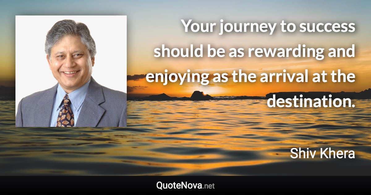 Your journey to success should be as rewarding and enjoying as the arrival at the destination. - Shiv Khera quote