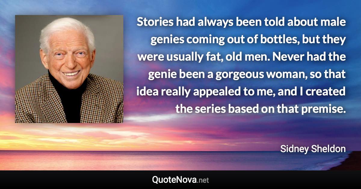 Stories had always been told about male genies coming out of bottles, but they were usually fat, old men. Never had the genie been a gorgeous woman, so that idea really appealed to me, and I created the series based on that premise. - Sidney Sheldon quote