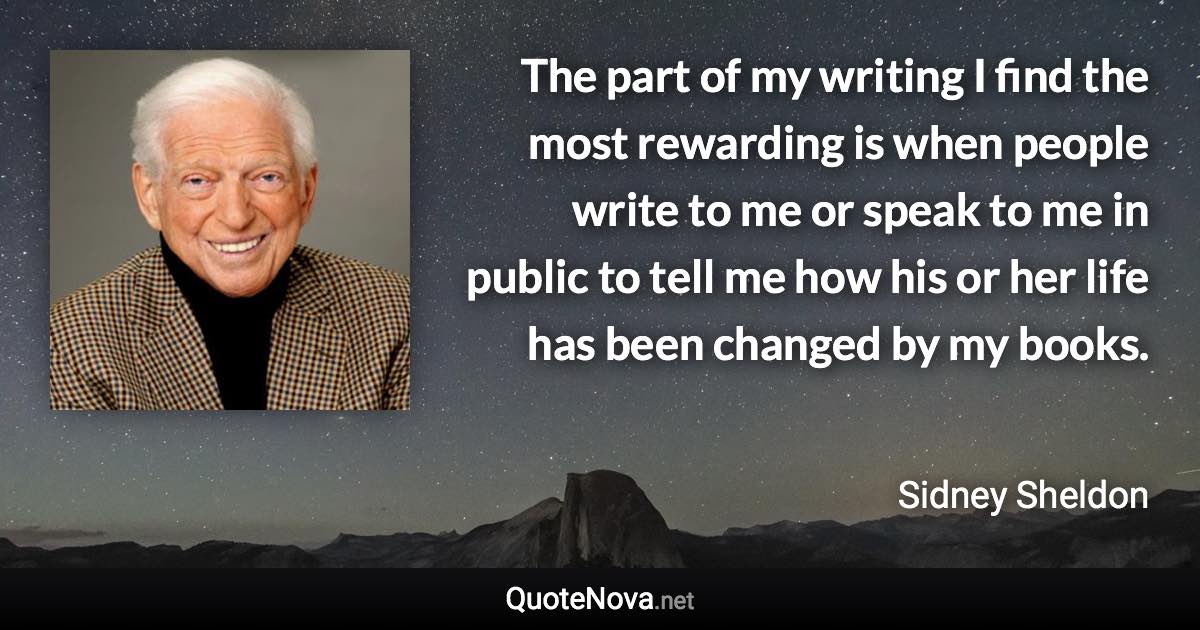 The part of my writing I find the most rewarding is when people write to me or speak to me in public to tell me how his or her life has been changed by my books. - Sidney Sheldon quote