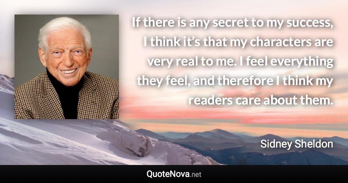 If there is any secret to my success, I think it’s that my characters are very real to me. I feel everything they feel, and therefore I think my readers care about them. - Sidney Sheldon quote