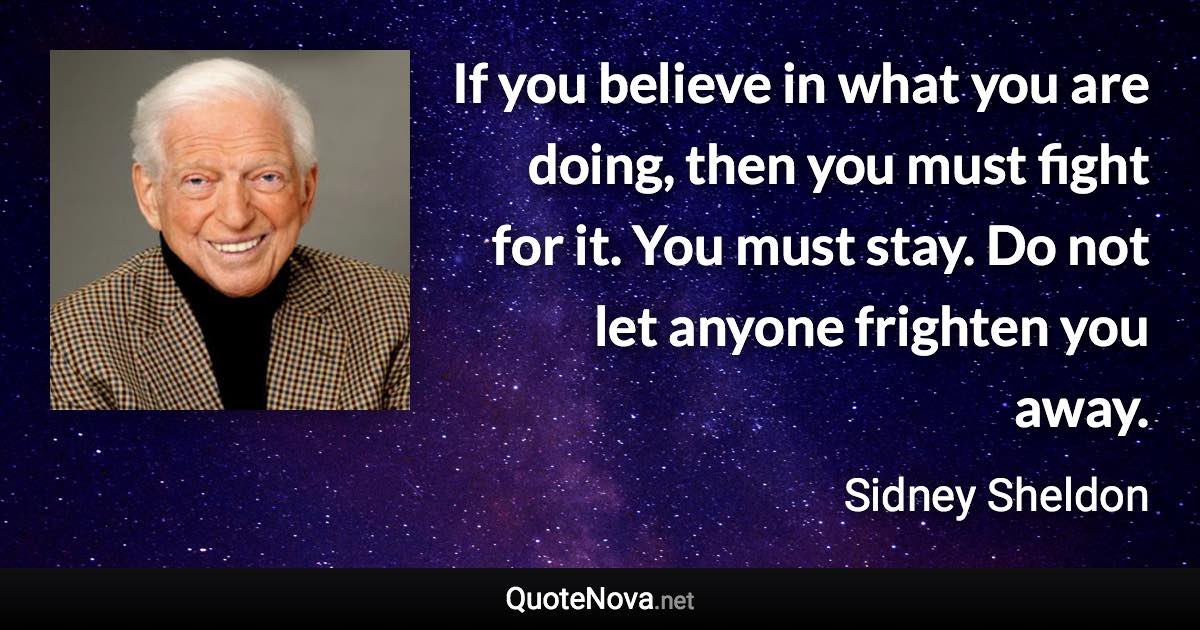 If you believe in what you are doing, then you must fight for it. You must stay. Do not let anyone frighten you away. - Sidney Sheldon quote
