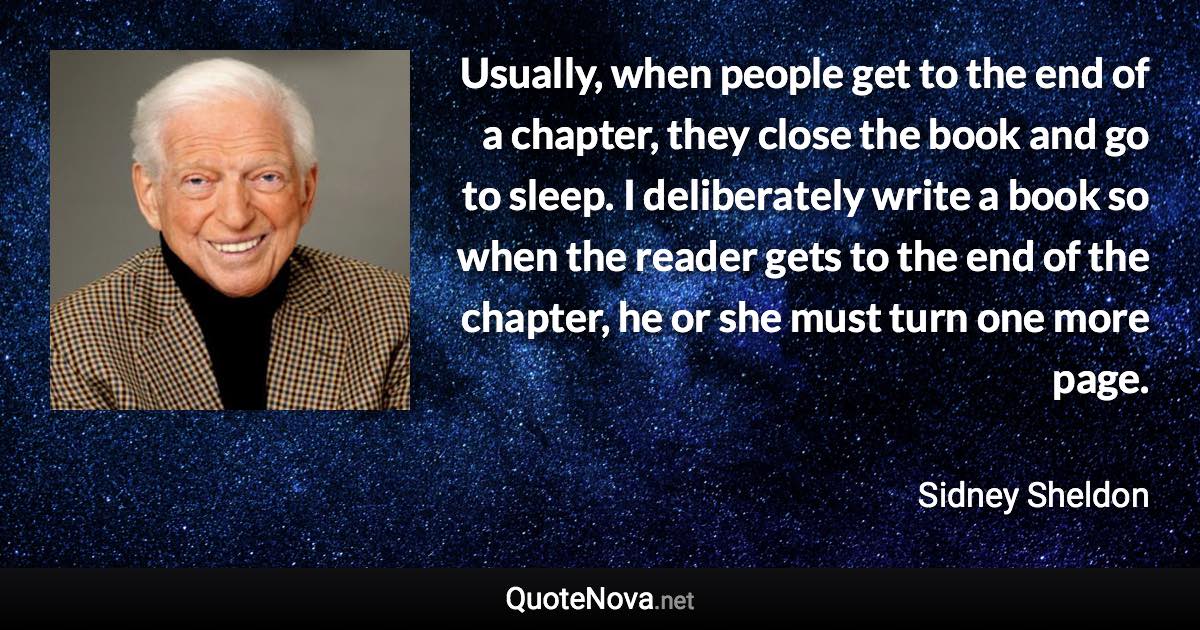 Usually, when people get to the end of a chapter, they close the book and go to sleep. I deliberately write a book so when the reader gets to the end of the chapter, he or she must turn one more page. - Sidney Sheldon quote