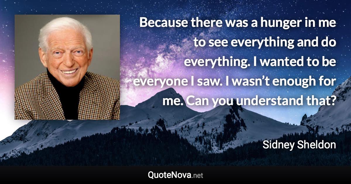 Because there was a hunger in me to see everything and do everything. I wanted to be everyone I saw. I wasn’t enough for me. Can you understand that? - Sidney Sheldon quote