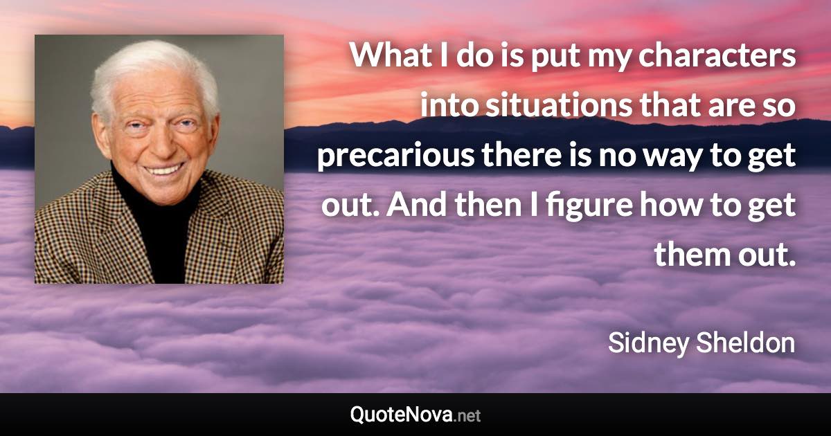 What I do is put my characters into situations that are so precarious there is no way to get out. And then I figure how to get them out. - Sidney Sheldon quote