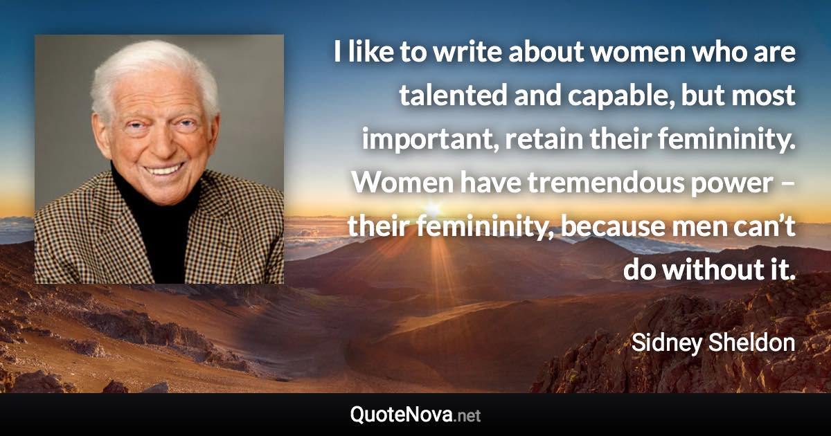 I like to write about women who are talented and capable, but most important, retain their femininity. Women have tremendous power – their femininity, because men can’t do without it. - Sidney Sheldon quote
