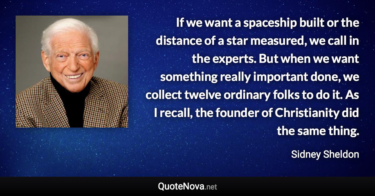 If we want a spaceship built or the distance of a star measured, we call in the experts. But when we want something really important done, we collect twelve ordinary folks to do it. As I recall, the founder of Christianity did the same thing. - Sidney Sheldon quote