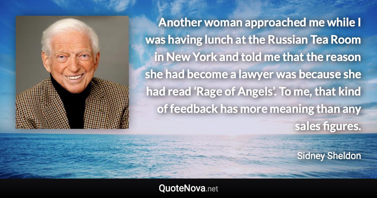 Another woman approached me while I was having lunch at the Russian Tea Room in New York and told me that the reason she had become a lawyer was because she had read ‘Rage of Angels’. To me, that kind of feedback has more meaning than any sales figures. - Sidney Sheldon quote