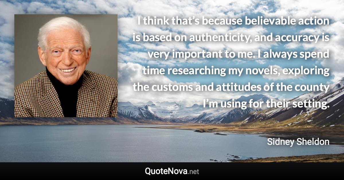 I think that’s because believable action is based on authenticity, and accuracy is very important to me. I always spend time researching my novels, exploring the customs and attitudes of the county I’m using for their setting. - Sidney Sheldon quote