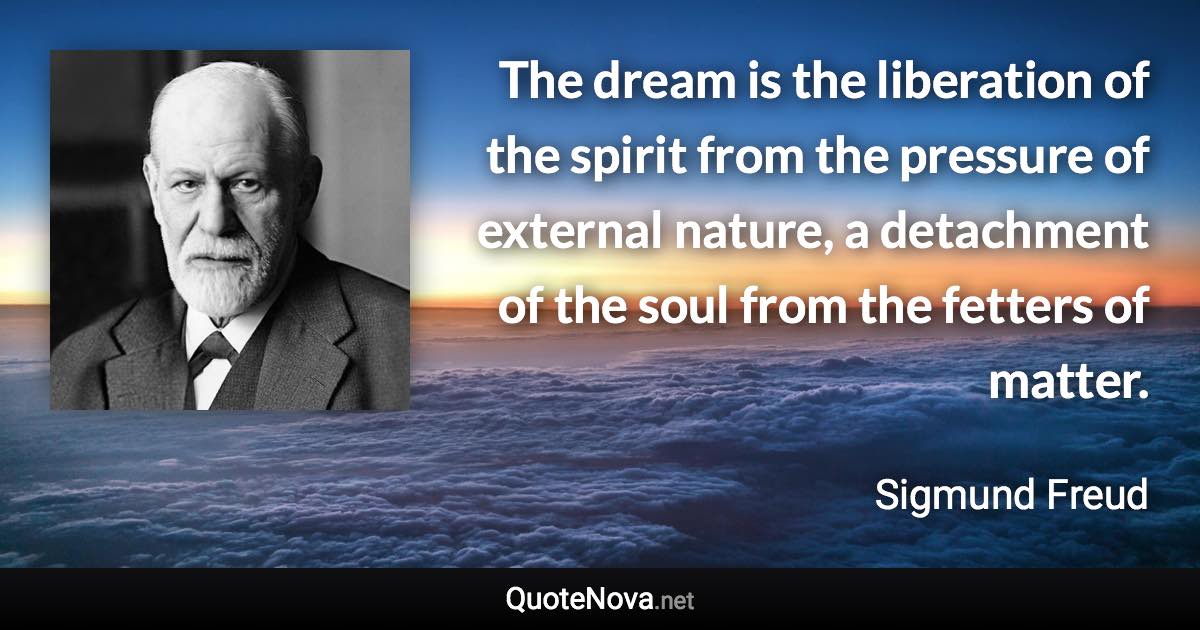 The dream is the liberation of the spirit from the pressure of external nature, a detachment of the soul from the fetters of matter. - Sigmund Freud quote