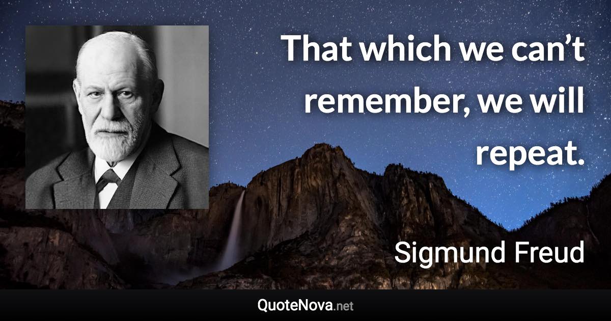 That which we can’t remember, we will repeat. - Sigmund Freud quote