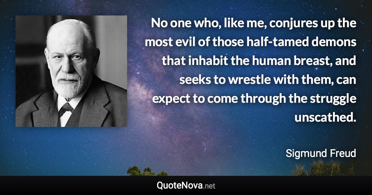 No one who, like me, conjures up the most evil of those half-tamed demons that inhabit the human breast, and seeks to wrestle with them, can expect to come through the struggle unscathed. - Sigmund Freud quote