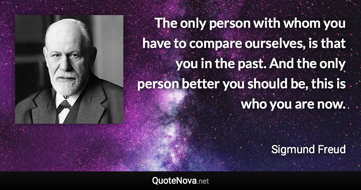 The only person with whom you have to compare ourselves, is that you in the past. And the only person better you should be, this is who you are now. - Sigmund Freud quote