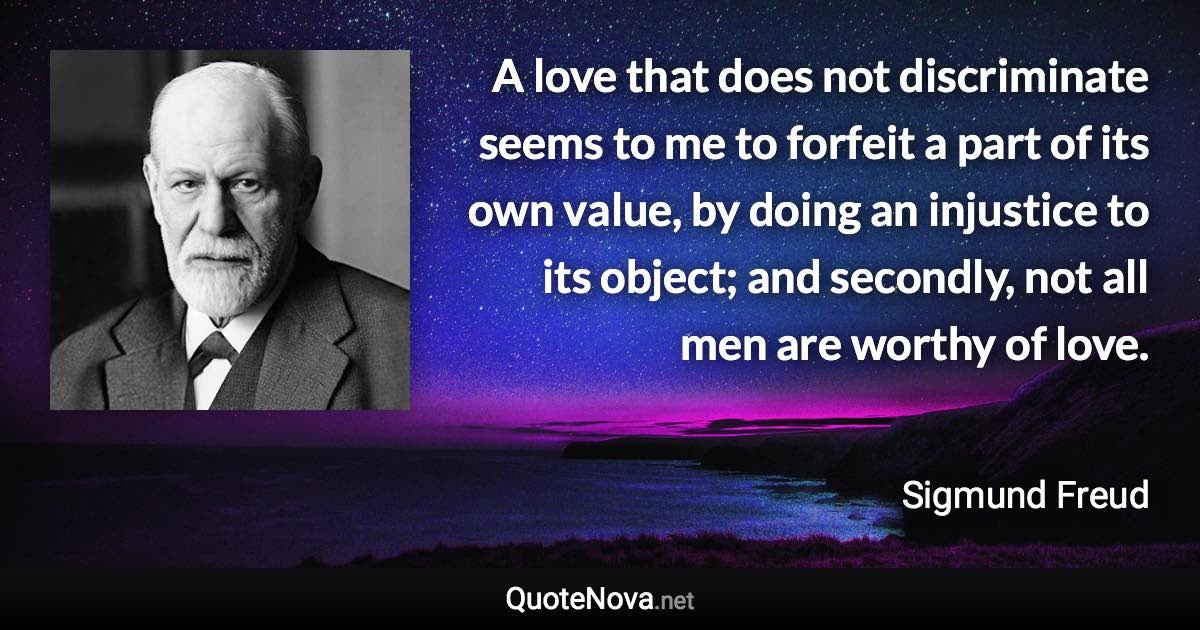 A love that does not discriminate seems to me to forfeit a part of its own value, by doing an injustice to its object; and secondly, not all men are worthy of love. - Sigmund Freud quote