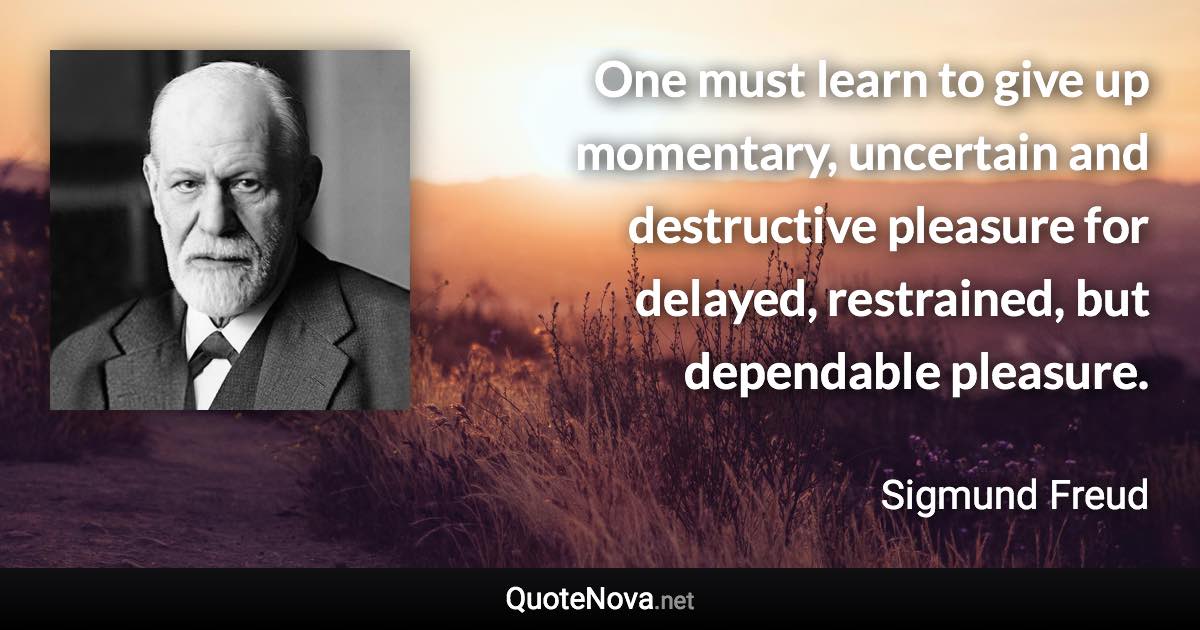 One must learn to give up momentary, uncertain and destructive pleasure for delayed, restrained, but dependable pleasure. - Sigmund Freud quote