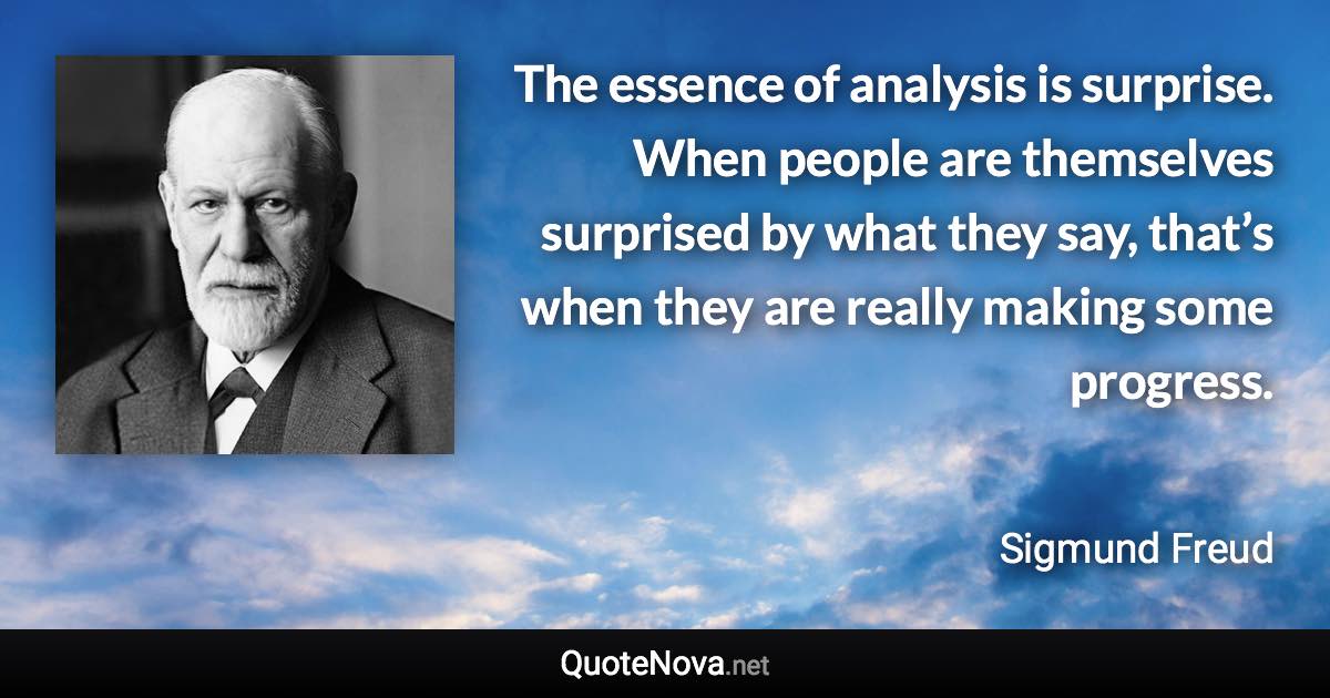 The essence of analysis is surprise. When people are themselves surprised by what they say, that’s when they are really making some progress. - Sigmund Freud quote