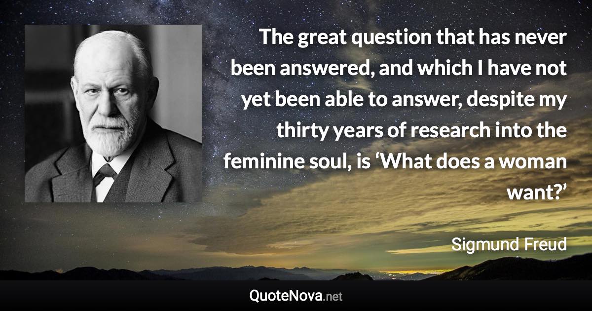 The great question that has never been answered, and which I have not yet been able to answer, despite my thirty years of research into the feminine soul, is ‘What does a woman want?’ - Sigmund Freud quote