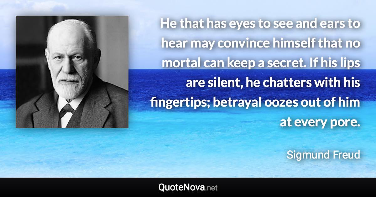 He that has eyes to see and ears to hear may convince himself that no mortal can keep a secret. If his lips are silent, he chatters with his fingertips; betrayal oozes out of him at every pore. - Sigmund Freud quote