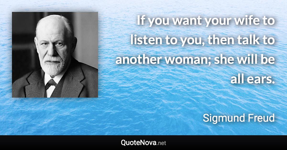 If you want your wife to listen to you, then talk to another woman; she will be all ears. - Sigmund Freud quote