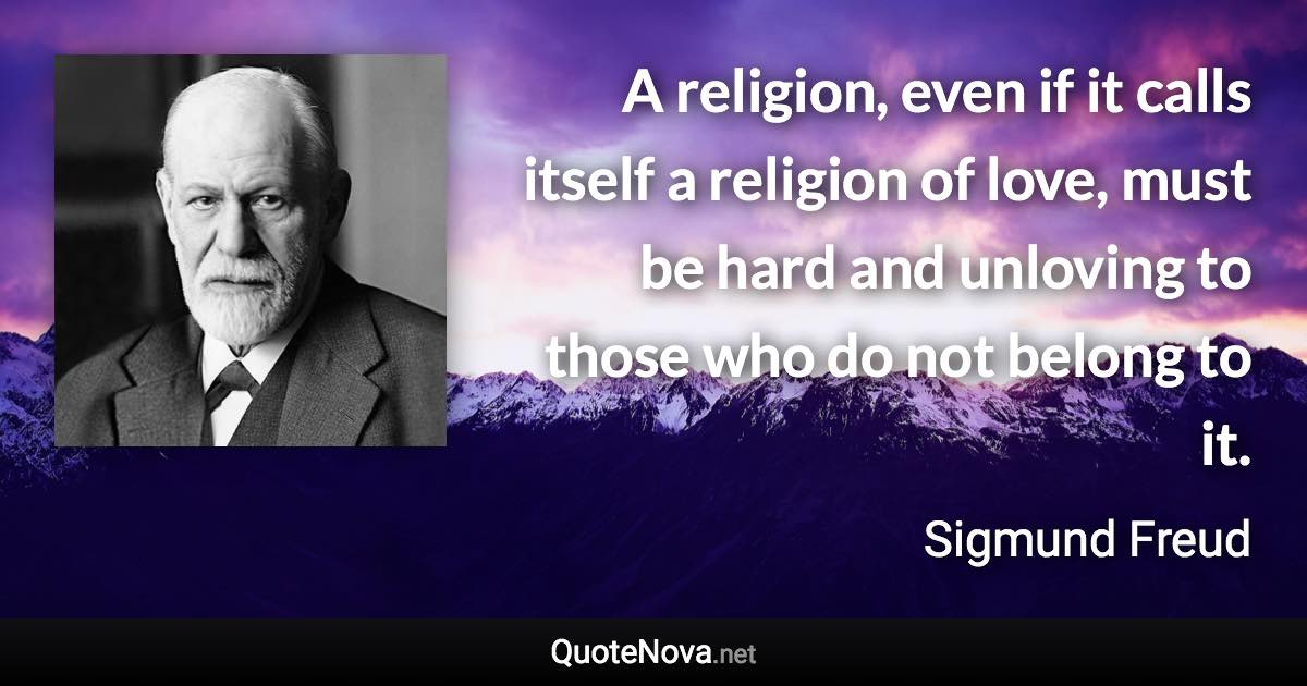 A religion, even if it calls itself a religion of love, must be hard and unloving to those who do not belong to it. - Sigmund Freud quote