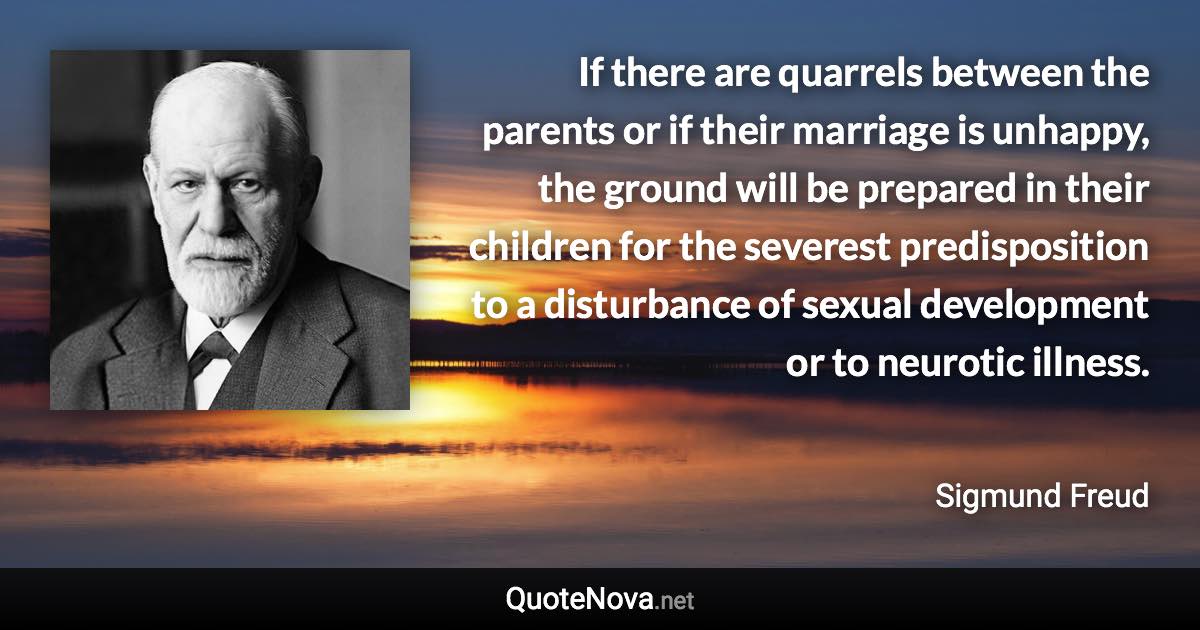 If there are quarrels between the parents or if their marriage is unhappy, the ground will be prepared in their children for the severest predisposition to a disturbance of sexual development or to neurotic illness. - Sigmund Freud quote