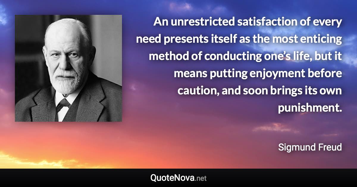 An unrestricted satisfaction of every need presents itself as the most enticing method of conducting one’s life, but it means putting enjoyment before caution, and soon brings its own punishment. - Sigmund Freud quote