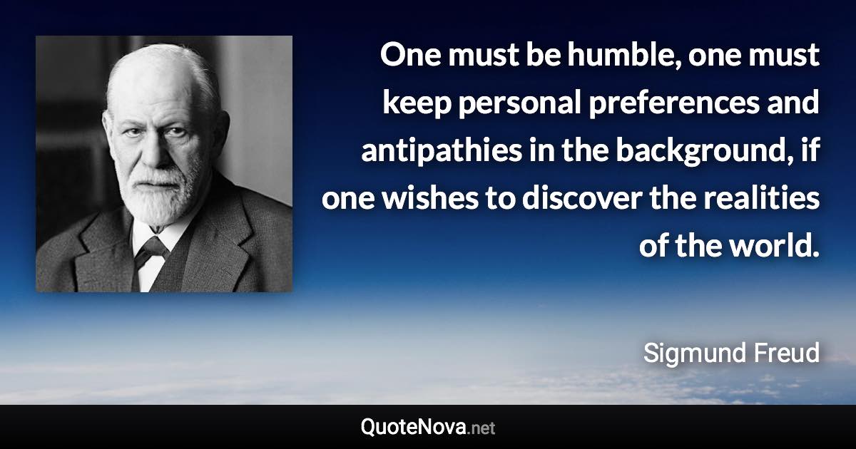 One must be humble, one must keep personal preferences and antipathies in the background, if one wishes to discover the realities of the world. - Sigmund Freud quote