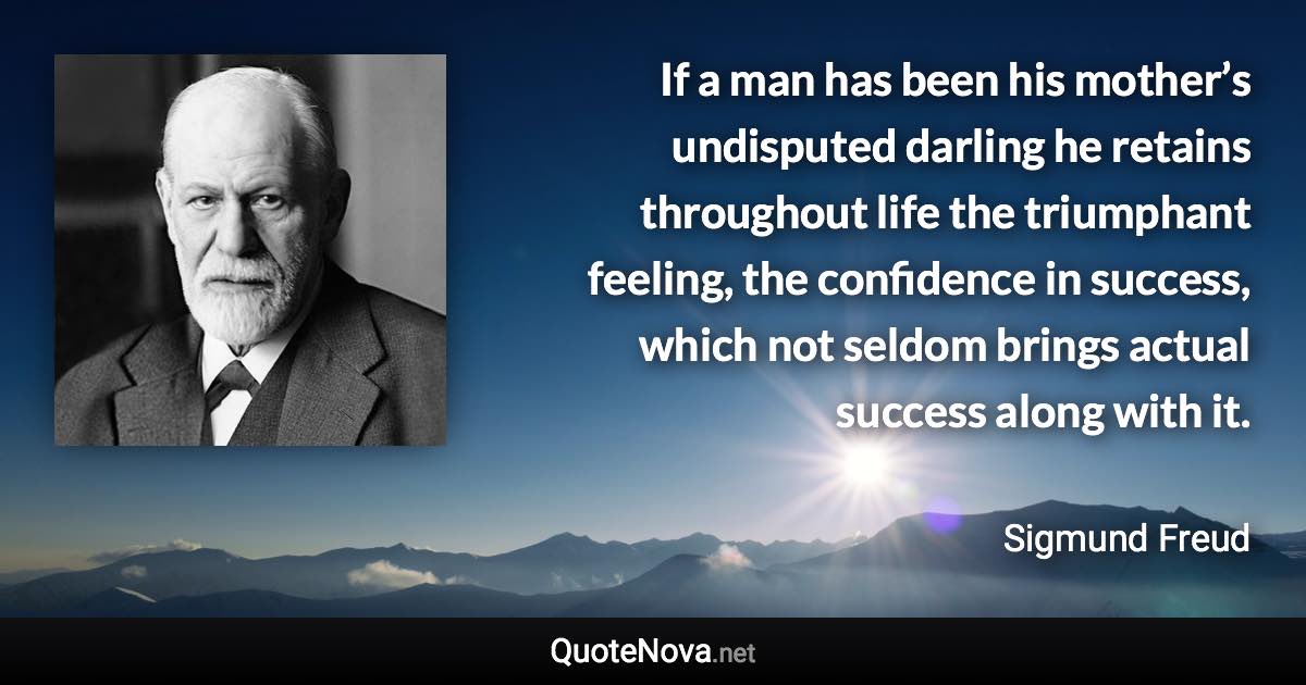 If a man has been his mother’s undisputed darling he retains throughout life the triumphant feeling, the confidence in success, which not seldom brings actual success along with it. - Sigmund Freud quote