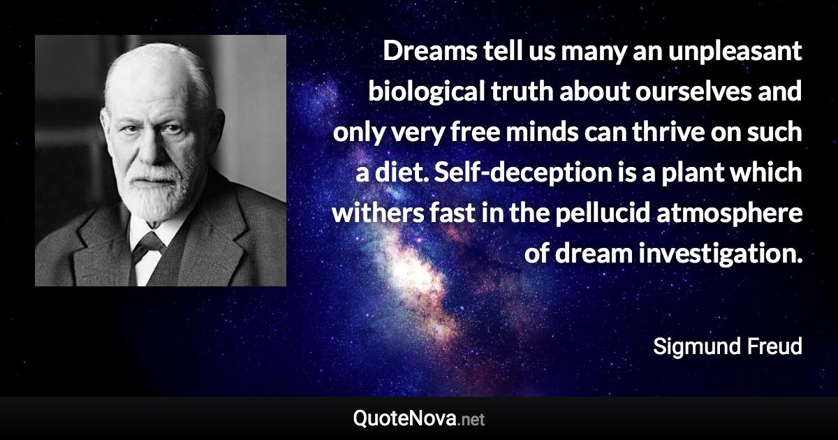 Dreams tell us many an unpleasant biological truth about ourselves and only very free minds can thrive on such a diet. Self-deception is a plant which withers fast in the pellucid atmosphere of dream investigation. - Sigmund Freud quote