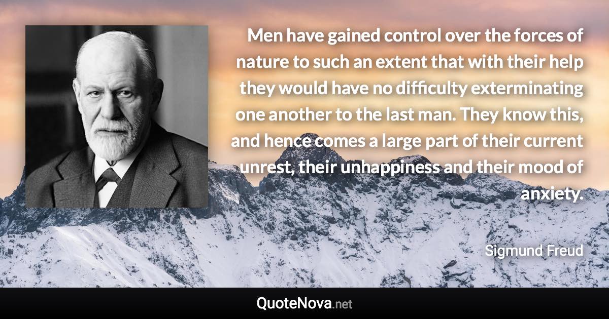 Men have gained control over the forces of nature to such an extent that with their help they would have no difficulty exterminating one another to the last man. They know this, and hence comes a large part of their current unrest, their unhappiness and their mood of anxiety. - Sigmund Freud quote