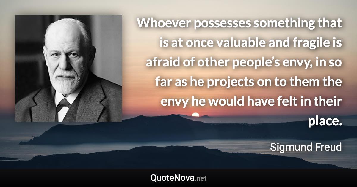 Whoever possesses something that is at once valuable and fragile is afraid of other people’s envy, in so far as he projects on to them the envy he would have felt in their place. - Sigmund Freud quote