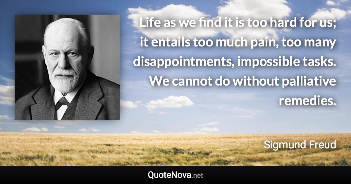 Life as we find it is too hard for us; it entails too much pain, too many disappointments, impossible tasks. We cannot do without palliative remedies. - Sigmund Freud quote