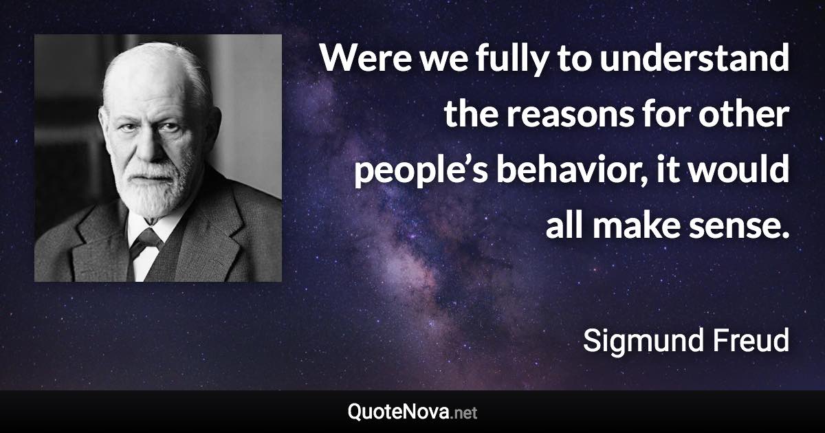 Were we fully to understand the reasons for other people’s behavior, it would all make sense. - Sigmund Freud quote