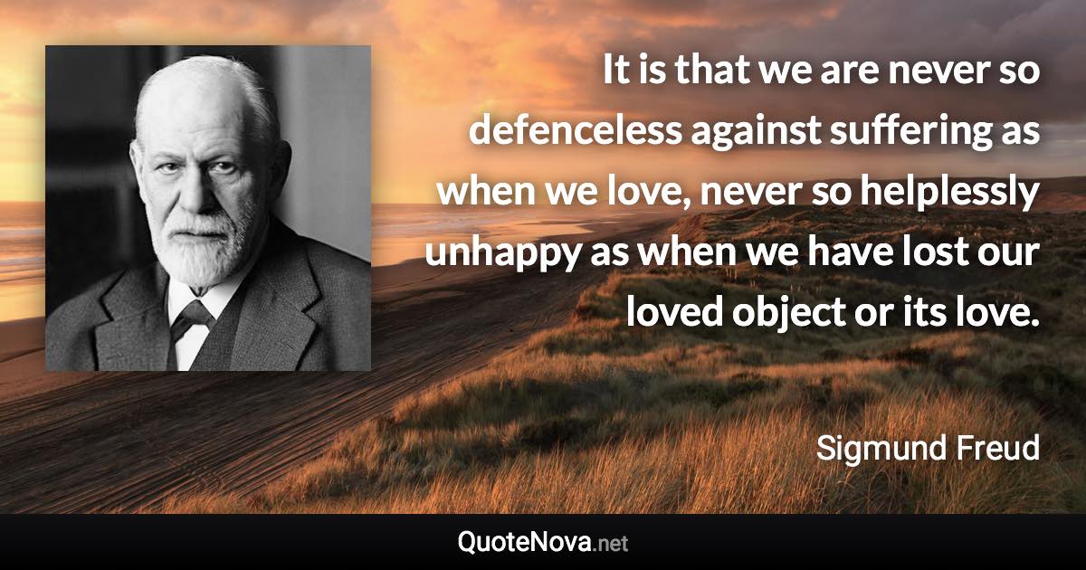 It is that we are never so defenceless against suffering as when we love, never so helplessly unhappy as when we have lost our loved object or its love. - Sigmund Freud quote