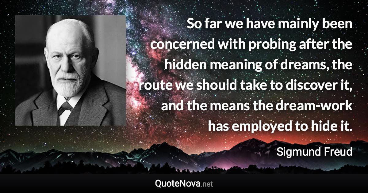 So far we have mainly been concerned with probing after the hidden meaning of dreams, the route we should take to discover it, and the means the dream-work has employed to hide it. - Sigmund Freud quote