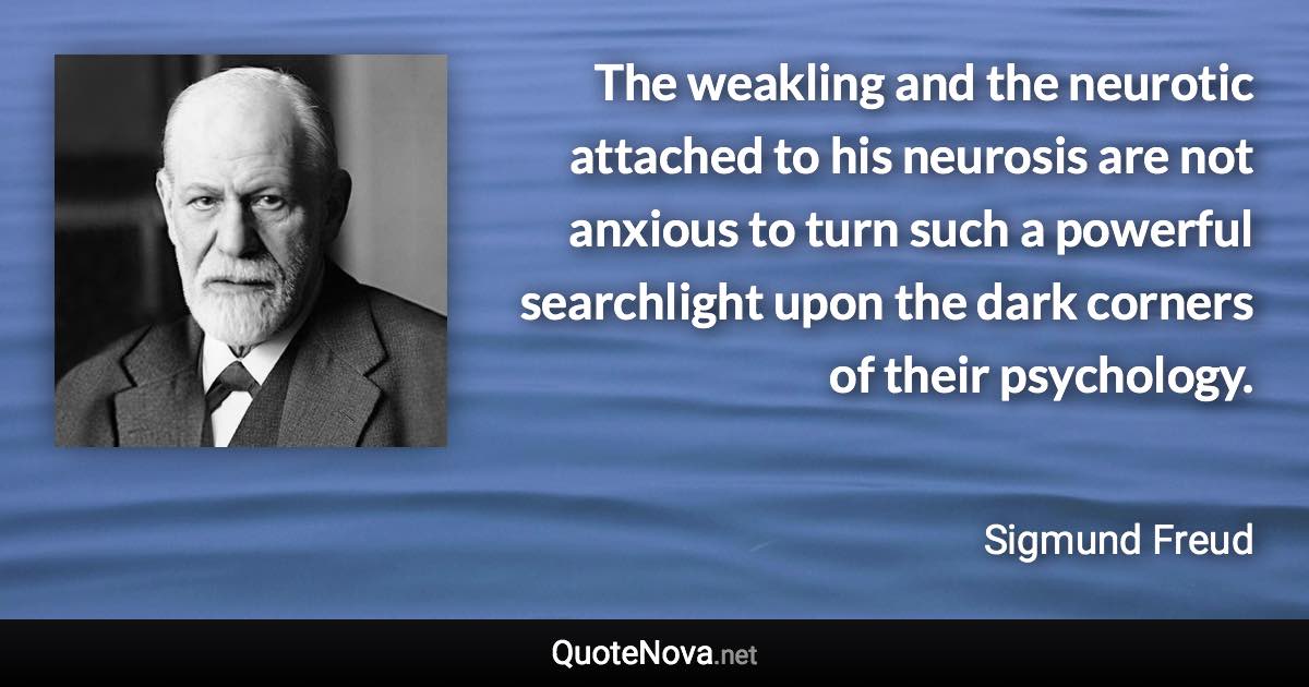 The weakling and the neurotic attached to his neurosis are not anxious to turn such a powerful searchlight upon the dark corners of their psychology. - Sigmund Freud quote