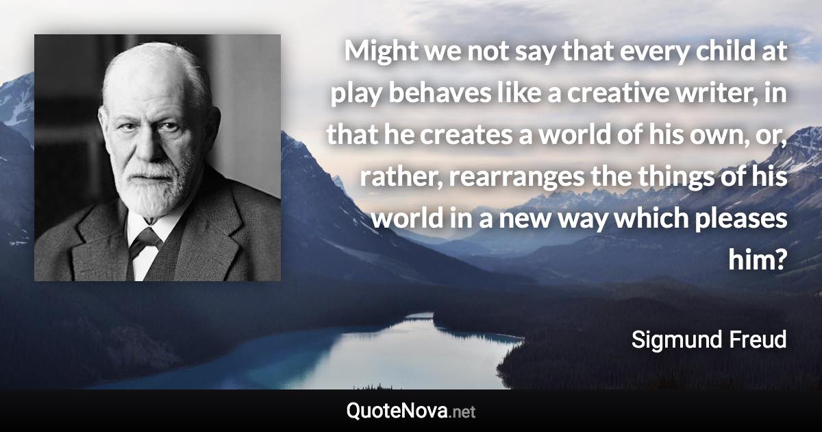 Might we not say that every child at play behaves like a creative writer, in that he creates a world of his own, or, rather, rearranges the things of his world in a new way which pleases him? - Sigmund Freud quote