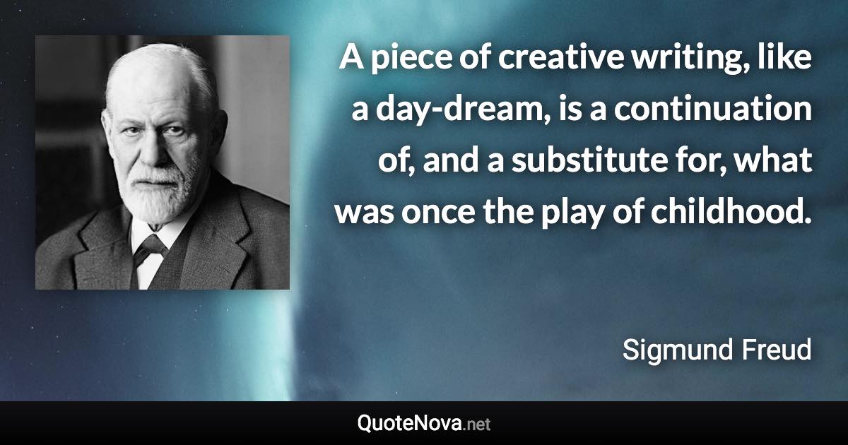 A piece of creative writing, like a day-dream, is a continuation of, and a substitute for, what was once the play of childhood. - Sigmund Freud quote