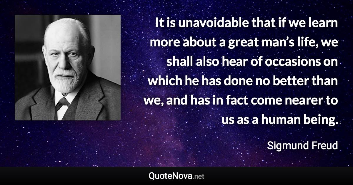 It is unavoidable that if we learn more about a great man’s life, we shall also hear of occasions on which he has done no better than we, and has in fact come nearer to us as a human being. - Sigmund Freud quote