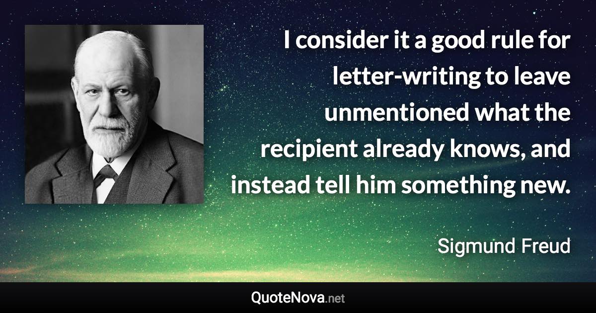 I consider it a good rule for letter-writing to leave unmentioned what the recipient already knows, and instead tell him something new. - Sigmund Freud quote