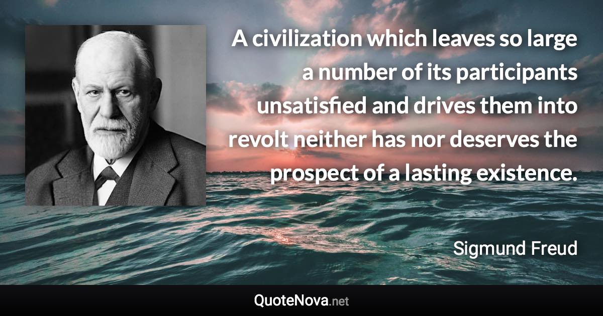 A civilization which leaves so large a number of its participants unsatisfied and drives them into revolt neither has nor deserves the prospect of a lasting existence. - Sigmund Freud quote