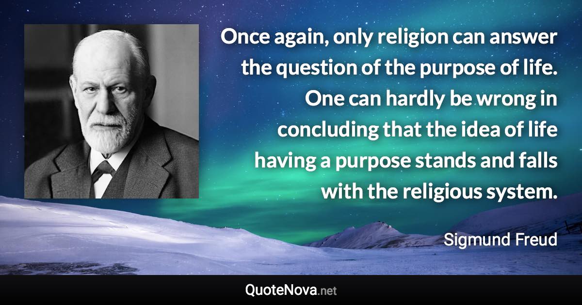 Once again, only religion can answer the question of the purpose of life. One can hardly be wrong in concluding that the idea of life having a purpose stands and falls with the religious system. - Sigmund Freud quote