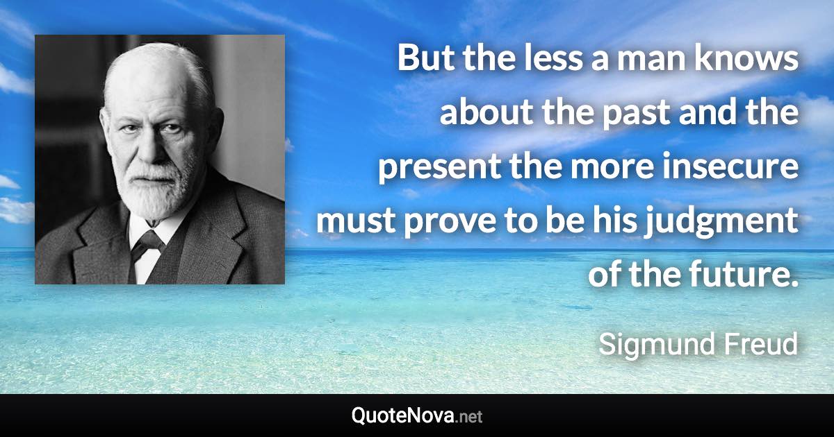 But the less a man knows about the past and the present the more insecure must prove to be his judgment of the future. - Sigmund Freud quote