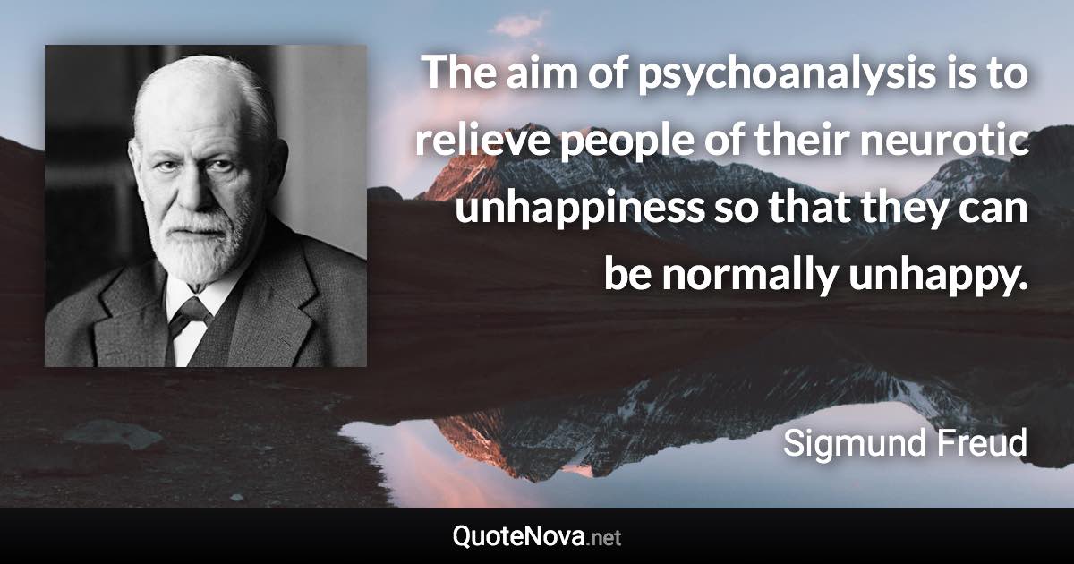 The aim of psychoanalysis is to relieve people of their neurotic unhappiness so that they can be normally unhappy. - Sigmund Freud quote