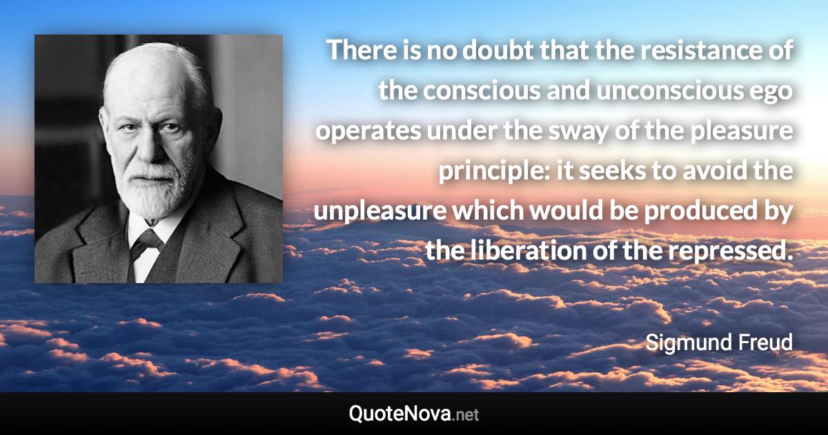 There is no doubt that the resistance of the conscious and unconscious ego operates under the sway of the pleasure principle: it seeks to avoid the unpleasure which would be produced by the liberation of the repressed. - Sigmund Freud quote